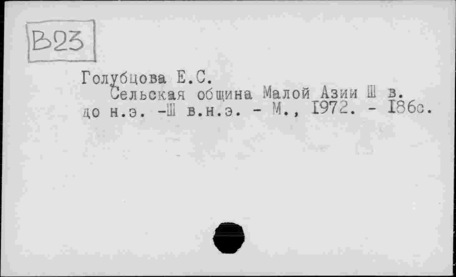 ﻿|Ь251
Голубцова Е.С.
Сельская община Малой Азии Ш в.
до н.э. -Ш в.н.э. - М., 1972. - 186